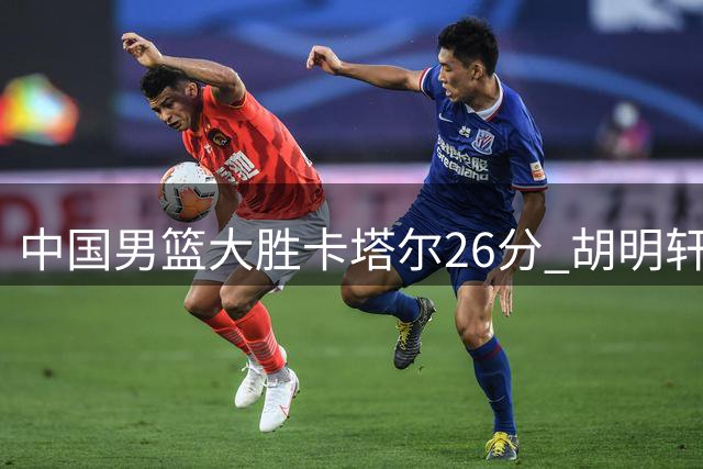 中国男篮大胜卡塔尔26分 胡明轩下半场爆发郭士强仍存隐忧